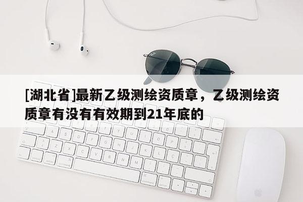 [湖北省]最新乙級(jí)測(cè)繪資質(zhì)章，乙級(jí)測(cè)繪資質(zhì)章有沒(méi)有有效期到21年底的