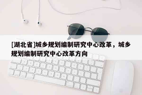 [湖北省]城鄉(xiāng)規(guī)劃編制研究中心改革，城鄉(xiāng)規(guī)劃編制研究中心改革方向