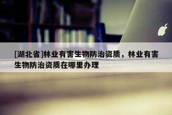 [湖北省]林業(yè)有害生物防治資質(zhì)，林業(yè)有害生物防治資質(zhì)在哪里辦理