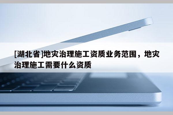 [湖北省]地災(zāi)治理施工資質(zhì)業(yè)務(wù)范圍，地災(zāi)治理施工需要什么資質(zhì)