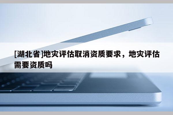 [湖北省]地災(zāi)評(píng)估取消資質(zhì)要求，地災(zāi)評(píng)估需要資質(zhì)嗎