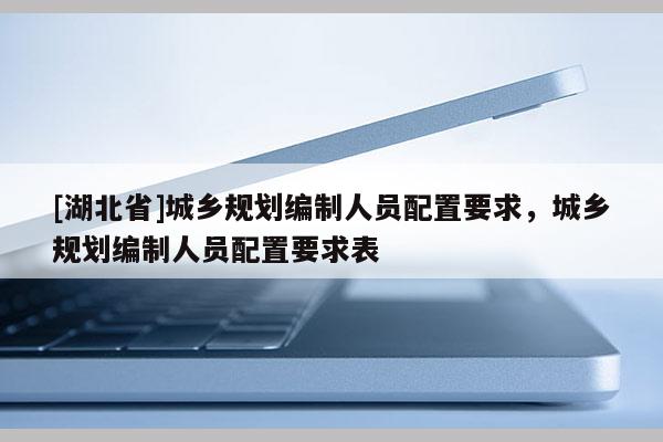 [湖北省]城鄉(xiāng)規(guī)劃編制人員配置要求，城鄉(xiāng)規(guī)劃編制人員配置要求表