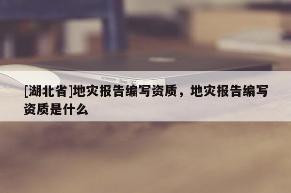 [湖北省]地災(zāi)報(bào)告編寫(xiě)資質(zhì)，地災(zāi)報(bào)告編寫(xiě)資質(zhì)是什么