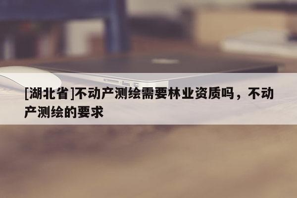 [湖北省]不動產測繪需要林業(yè)資質嗎，不動產測繪的要求