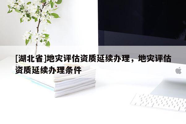 [湖北省]地災(zāi)評(píng)估資質(zhì)延續(xù)辦理，地災(zāi)評(píng)估資質(zhì)延續(xù)辦理?xiàng)l件