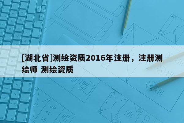 [湖北省]測(cè)繪資質(zhì)2016年注冊(cè)，注冊(cè)測(cè)繪師 測(cè)繪資質(zhì)