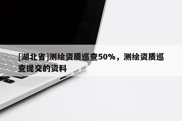 [湖北省]測繪資質(zhì)巡查50%，測繪資質(zhì)巡查提交的資料