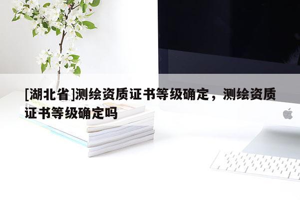 [湖北省]測(cè)繪資質(zhì)證書等級(jí)確定，測(cè)繪資質(zhì)證書等級(jí)確定嗎