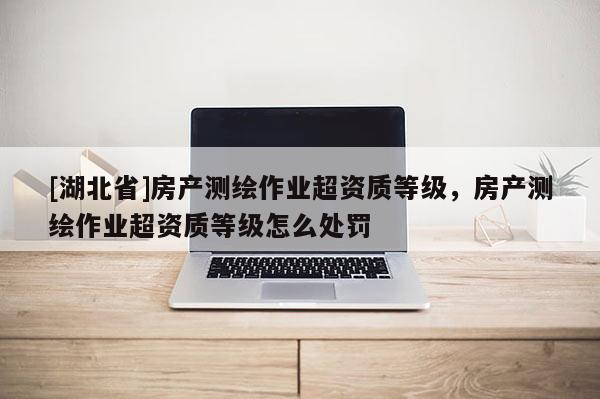 [湖北省]房產(chǎn)測(cè)繪作業(yè)超資質(zhì)等級(jí)，房產(chǎn)測(cè)繪作業(yè)超資質(zhì)等級(jí)怎么處罰