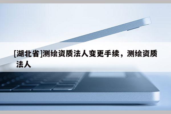 [湖北省]測繪資質(zhì)法人變更手續(xù)，測繪資質(zhì) 法人