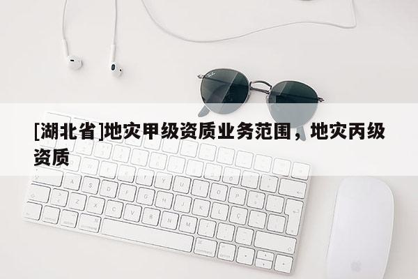 [湖北省]地災(zāi)甲級資質(zhì)業(yè)務(wù)范圍，地災(zāi)丙級資質(zhì)