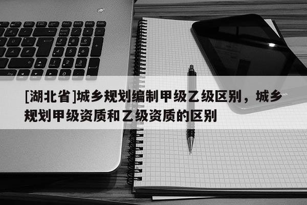 [湖北省]城鄉(xiāng)規(guī)劃編制甲級乙級區(qū)別，城鄉(xiāng)規(guī)劃甲級資質和乙級資質的區(qū)別