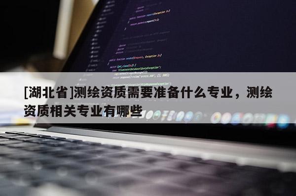 [湖北省]測(cè)繪資質(zhì)需要準(zhǔn)備什么專業(yè)，測(cè)繪資質(zhì)相關(guān)專業(yè)有哪些