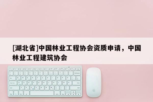 [湖北省]中國林業(yè)工程協(xié)會資質(zhì)申請，中國林業(yè)工程建筑協(xié)會