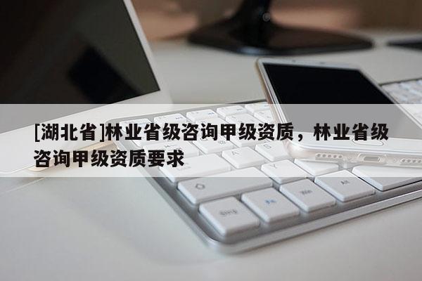 [湖北省]林業(yè)省級咨詢甲級資質(zhì)，林業(yè)省級咨詢甲級資質(zhì)要求