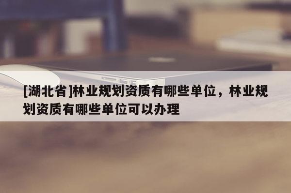 [湖北省]林業(yè)規(guī)劃資質(zhì)有哪些單位，林業(yè)規(guī)劃資質(zhì)有哪些單位可以辦理