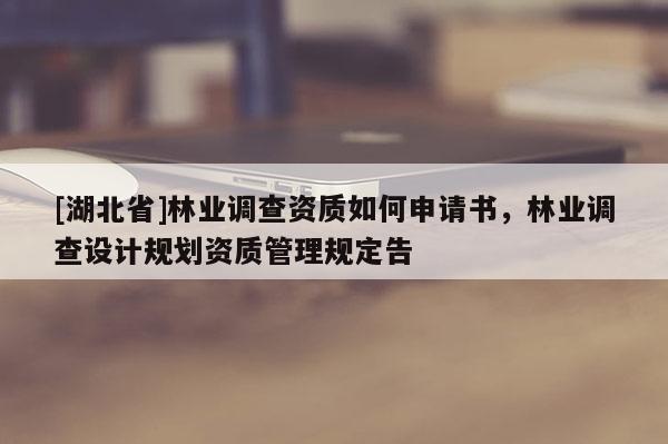 [湖北省]林業(yè)調(diào)查資質(zhì)如何申請(qǐng)書，林業(yè)調(diào)查設(shè)計(jì)規(guī)劃資質(zhì)管理規(guī)定告