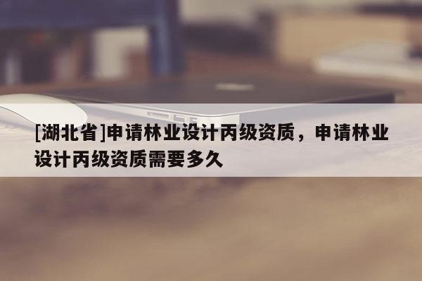 [湖北省]申請林業(yè)設(shè)計丙級資質(zhì)，申請林業(yè)設(shè)計丙級資質(zhì)需要多久