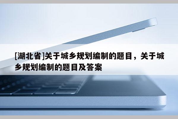 [湖北省]關(guān)于城鄉(xiāng)規(guī)劃編制的題目，關(guān)于城鄉(xiāng)規(guī)劃編制的題目及答案