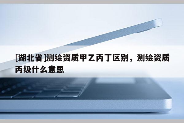 [湖北省]測(cè)繪資質(zhì)甲乙丙丁區(qū)別，測(cè)繪資質(zhì)丙級(jí)什么意思