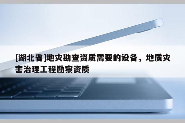 [湖北省]地災(zāi)勘查資質(zhì)需要的設(shè)備，地質(zhì)災(zāi)害治理工程勘察資質(zhì)