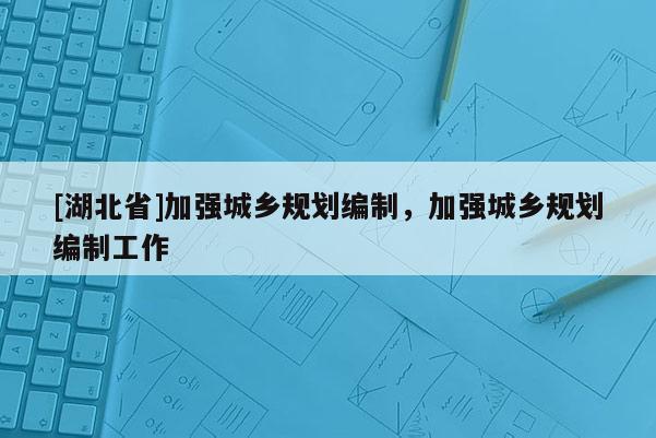 [湖北省]加強(qiáng)城鄉(xiāng)規(guī)劃編制，加強(qiáng)城鄉(xiāng)規(guī)劃編制工作