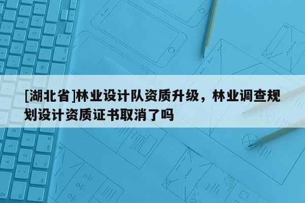 [湖北省]林業(yè)設(shè)計(jì)隊(duì)資質(zhì)升級，林業(yè)調(diào)查規(guī)劃設(shè)計(jì)資質(zhì)證書取消了嗎