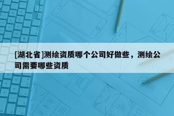 [湖北省]測繪資質(zhì)哪個公司好做些，測繪公司需要哪些資質(zhì)