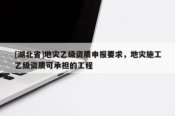 [湖北省]地災(zāi)乙級(jí)資質(zhì)申報(bào)要求，地災(zāi)施工乙級(jí)資質(zhì)可承擔(dān)的工程