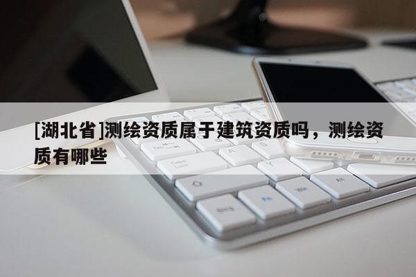 [湖北省]測繪資質(zhì)屬于建筑資質(zhì)嗎，測繪資質(zhì)有哪些