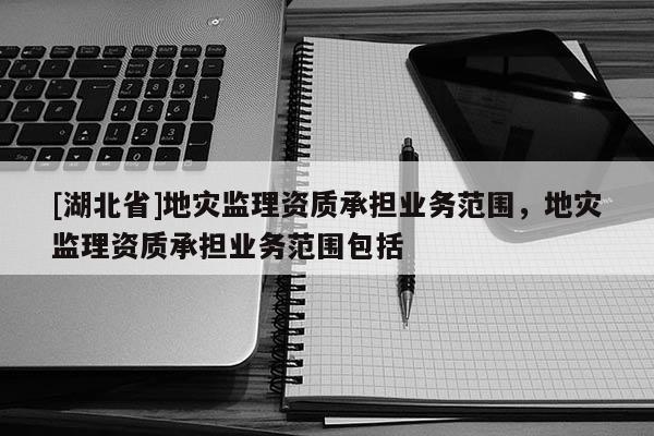 [湖北省]地災(zāi)監(jiān)理資質(zhì)承擔(dān)業(yè)務(wù)范圍，地災(zāi)監(jiān)理資質(zhì)承擔(dān)業(yè)務(wù)范圍包括