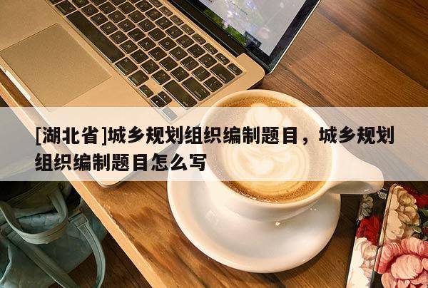 [湖北省]城鄉(xiāng)規(guī)劃組織編制題目，城鄉(xiāng)規(guī)劃組織編制題目怎么寫