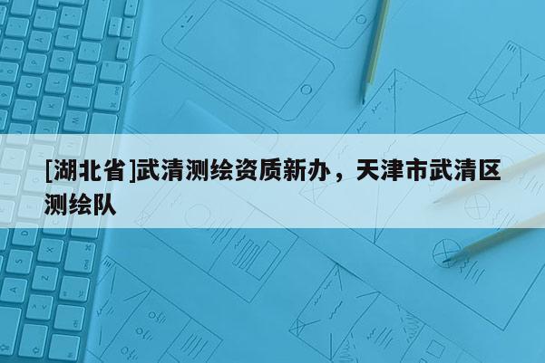 [湖北省]武清測繪資質(zhì)新辦，天津市武清區(qū)測繪隊(duì)