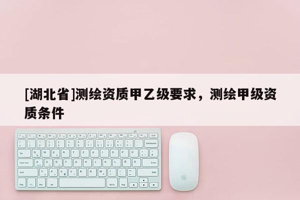 [湖北省]測繪資質(zhì)甲乙級要求，測繪甲級資質(zhì)條件