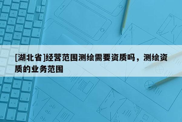 [湖北省]經營范圍測繪需要資質嗎，測繪資質的業(yè)務范圍