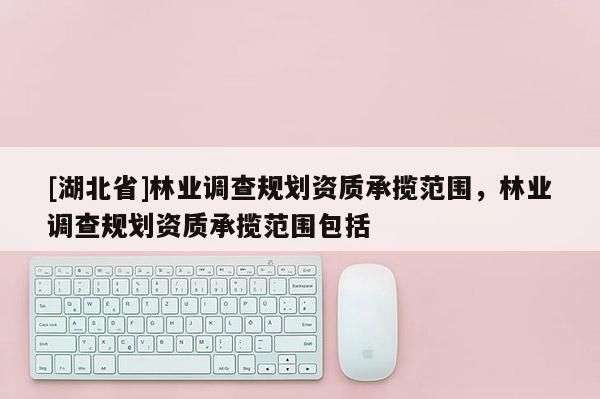 [湖北省]林業(yè)調(diào)查規(guī)劃資質(zhì)承攬范圍，林業(yè)調(diào)查規(guī)劃資質(zhì)承攬范圍包括