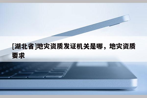 [湖北省]地災(zāi)資質(zhì)發(fā)證機關(guān)是哪，地災(zāi)資質(zhì)要求