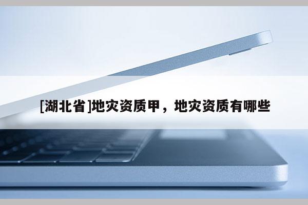 [湖北省]地災(zāi)資質(zhì)甲，地災(zāi)資質(zhì)有哪些