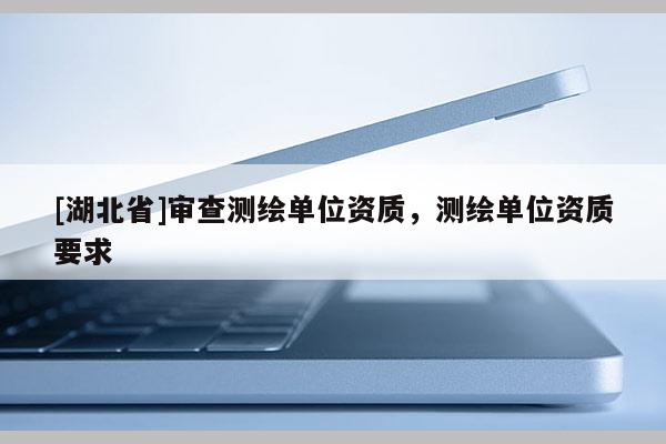 [湖北省]審查測(cè)繪單位資質(zhì)，測(cè)繪單位資質(zhì)要求