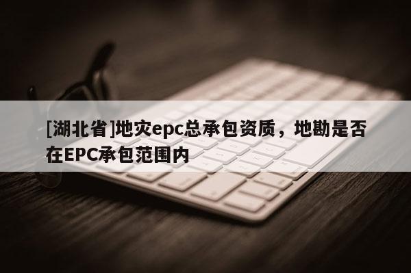 [湖北省]地災(zāi)epc總承包資質(zhì)，地勘是否在EPC承包范圍內(nèi)