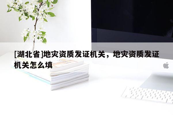 [湖北省]地災(zāi)資質(zhì)發(fā)證機關(guān)，地災(zāi)資質(zhì)發(fā)證機關(guān)怎么填