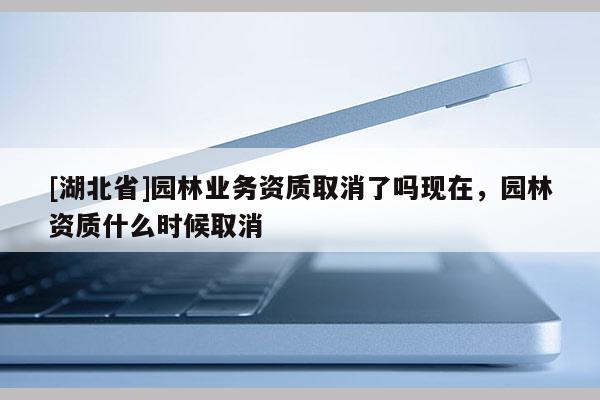 [湖北省]園林業(yè)務(wù)資質(zhì)取消了嗎現(xiàn)在，園林資質(zhì)什么時候取消