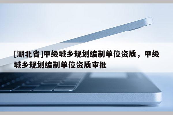 [湖北省]甲級(jí)城鄉(xiāng)規(guī)劃編制單位資質(zhì)，甲級(jí)城鄉(xiāng)規(guī)劃編制單位資質(zhì)審批