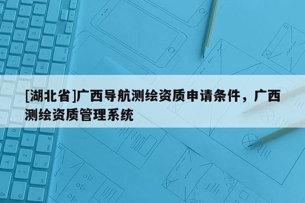 [湖北省]廣西導(dǎo)航測繪資質(zhì)申請條件，廣西測繪資質(zhì)管理系統(tǒng)