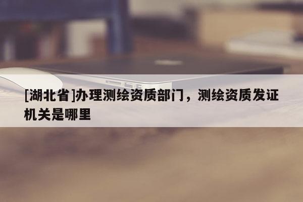 [湖北省]辦理測繪資質(zhì)部門，測繪資質(zhì)發(fā)證機(jī)關(guān)是哪里