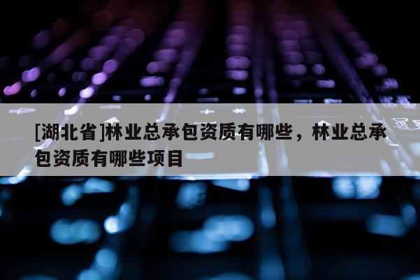 [湖北省]林業(yè)總承包資質(zhì)有哪些，林業(yè)總承包資質(zhì)有哪些項(xiàng)目