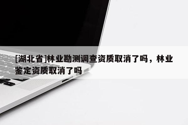 [湖北省]林業(yè)勘測(cè)調(diào)查資質(zhì)取消了嗎，林業(yè)鑒定資質(zhì)取消了嗎