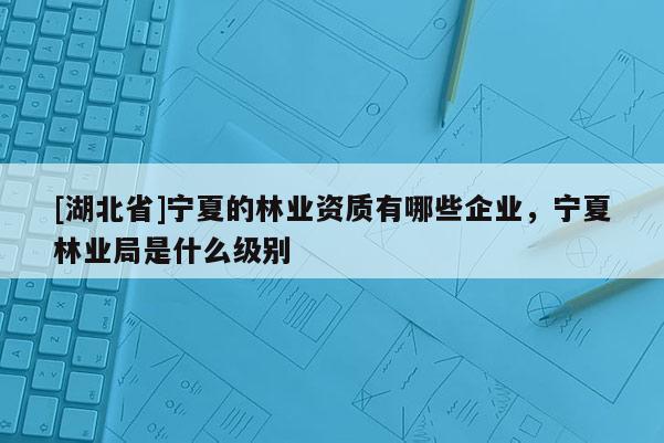 [湖北省]寧夏的林業(yè)資質(zhì)有哪些企業(yè)，寧夏林業(yè)局是什么級別