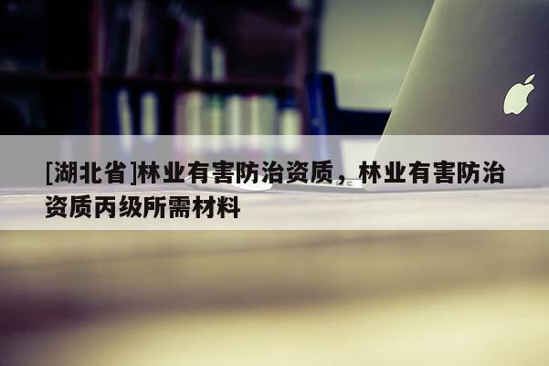 [湖北省]林業(yè)有害防治資質(zhì)，林業(yè)有害防治資質(zhì)丙級所需材料