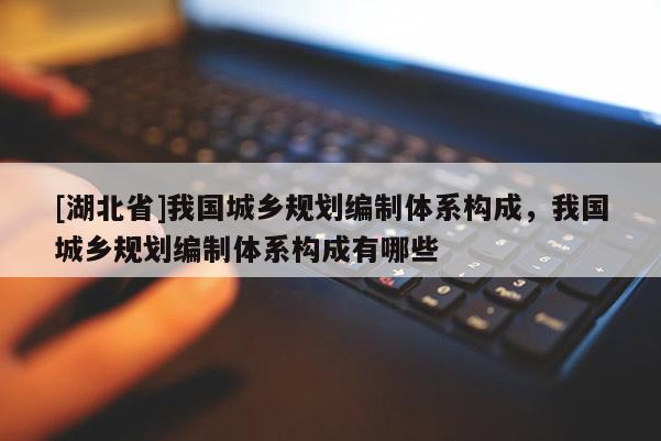 [湖北省]我國城鄉(xiāng)規(guī)劃編制體系構(gòu)成，我國城鄉(xiāng)規(guī)劃編制體系構(gòu)成有哪些